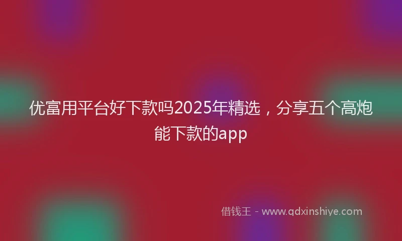 优富用平台好下款吗2025年精选，分享五个高炮能下款的app