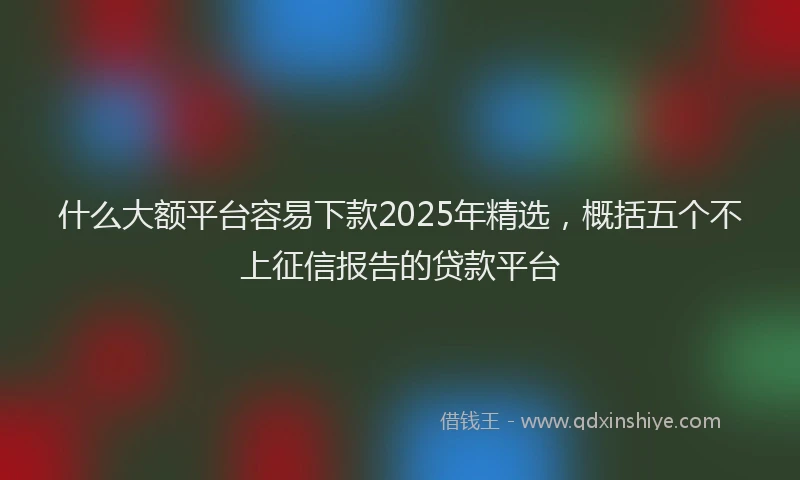什么大额平台容易下款2025年精选，概括五个不上征信报告的贷款平台