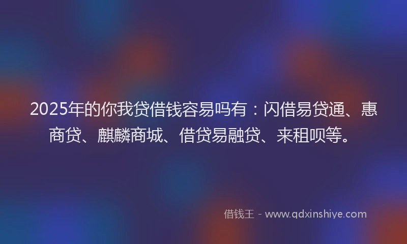 2025年的你我贷借钱容易吗有：闪借易贷通、惠商贷、麒麟商城、借贷易融贷、来租呗等。