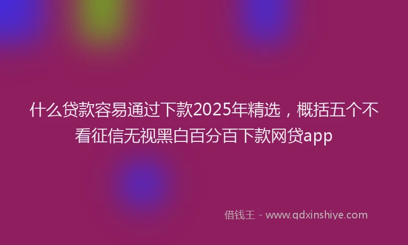 什么贷款容易通过下款2025年精选，概括五个不看征信无视黑白百分百下款网贷app