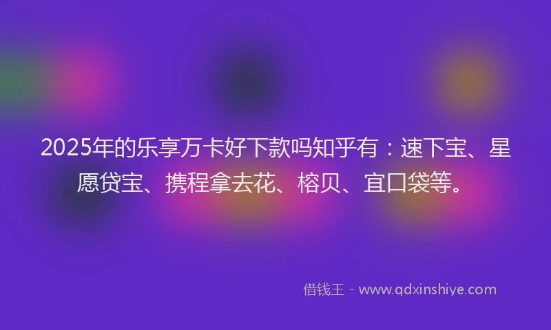 2025年的乐享万卡好下款吗知乎有：速下宝、星愿贷宝、携程拿去花、榕贝、宜口袋等。