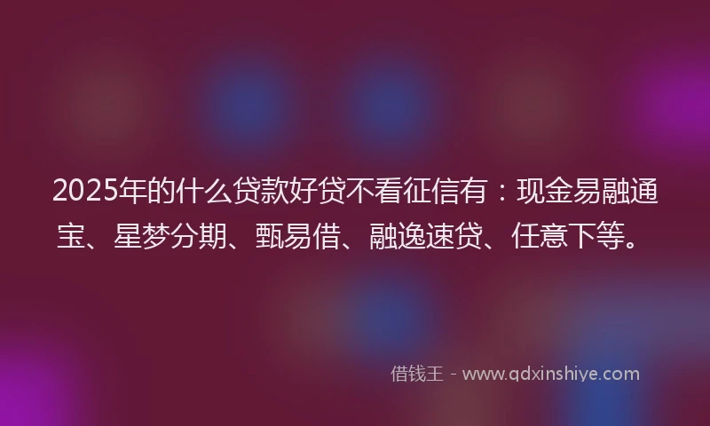2025年的什么贷款好贷不看征信有：现金易融通宝、星梦分期、甄易借、融逸速贷、任意下等。