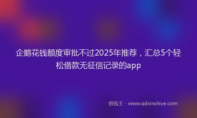 企鹅花钱额度审批不过2025年推荐,汇总5个轻松借款无征信记录的app