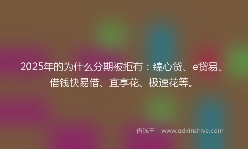 2025年的为什么分期被拒有：臻心贷、e贷易、借钱快易借、宜享花、极速花等。