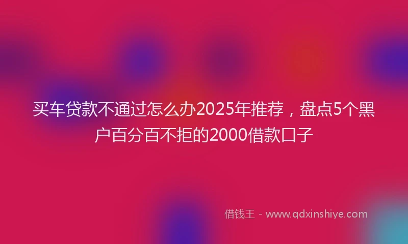 买车贷款不通过怎么办2025年推荐，盘点5个黑户百分百不拒的2000借款口子