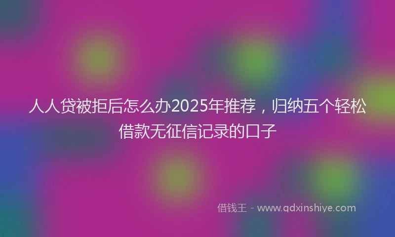 人人贷被拒后怎么办2025年推荐，归纳五个轻松借款无征信记录的口子