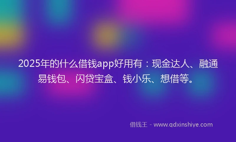 2025年的什么借钱app好用有：现金达人、融通易钱包、闪贷宝盒、钱小乐、想借等。