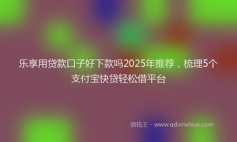 乐享用贷款口子好下款吗2025年推荐，梳理5个支付宝快贷轻松借平台