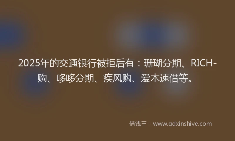 2025年的交通银行被拒后有：珊瑚分期、RICH-购、哆哆分期、疾风购、爱木速借等。