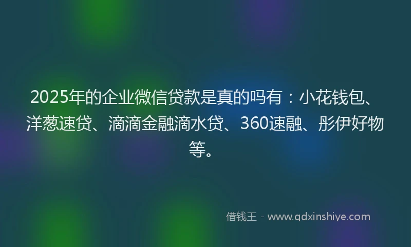 2025年的企业微信贷款是真的吗有：小花钱包、洋葱速贷、滴滴金融滴水贷、360速融、彤伊好物等。