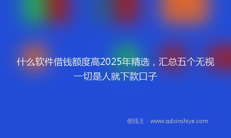 什么软件借钱额度高2025年精选，汇总五个无视一切是人就下款口子