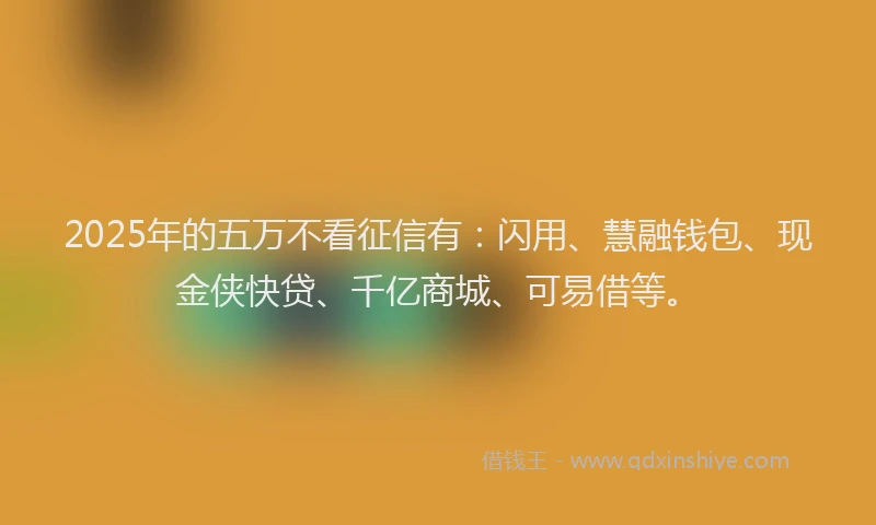 2025年的五万不看征信有：闪用、慧融钱包、现金侠快贷、千亿商城、可易借等。