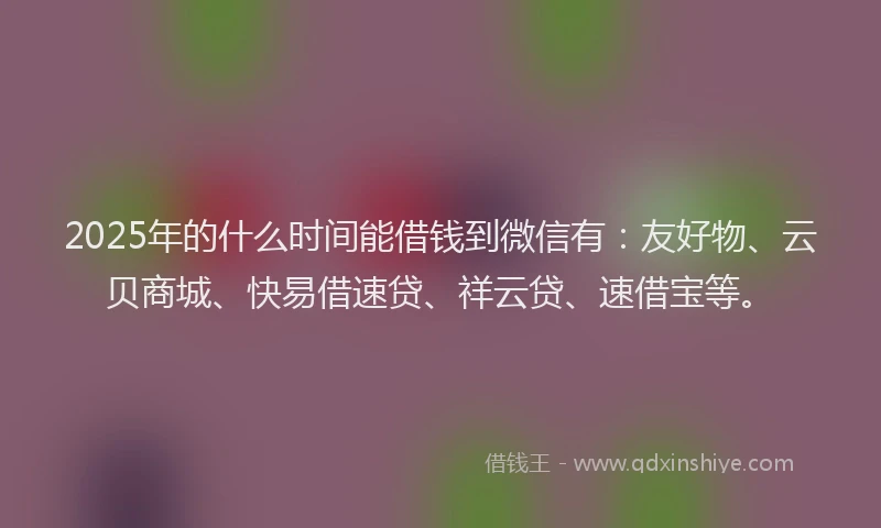 2025年的什么时间能借钱到微信有：友好物、云贝商城、快易借速贷、祥云贷、速借宝等。