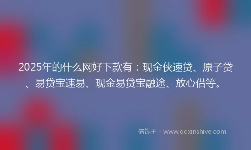 2025年的什么网好下款有:现金侠速贷、原子贷、易贷宝速易、现金易贷宝融途、放心借等。