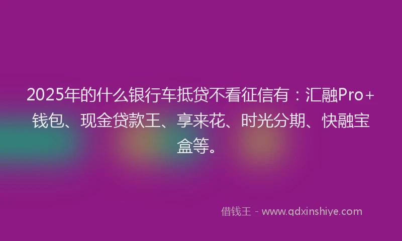 2025年的什么银行车抵贷不看征信有:汇融Pro+钱包、现金贷款王、享来花、时光分期、快融宝盒等。