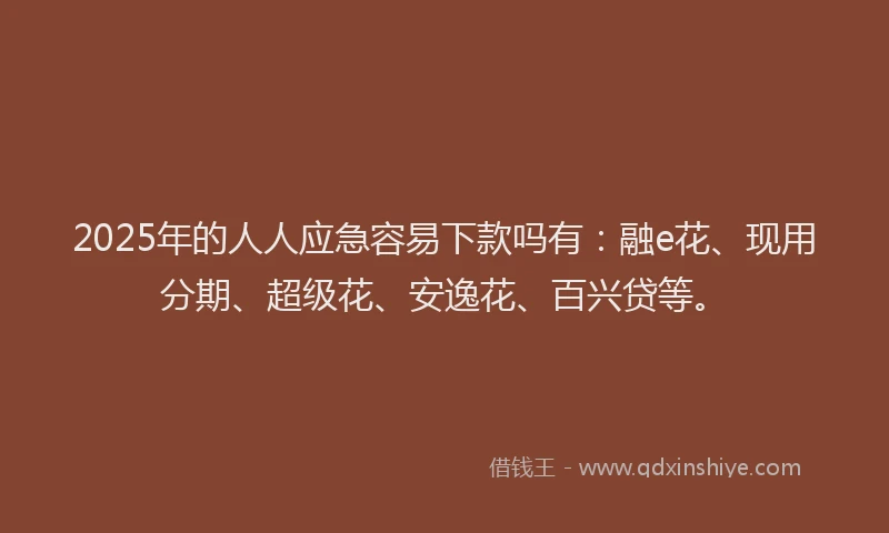 2025年的人人应急容易下款吗有：融e花、现用分期、超级花、安逸花、百兴贷等。