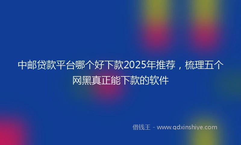 中邮贷款平台哪个好下款2025年推荐，梳理五个网黑真正能下款的软件