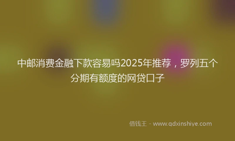 中邮消费金融下款容易吗2025年推荐，罗列五个分期有额度的网贷口子
