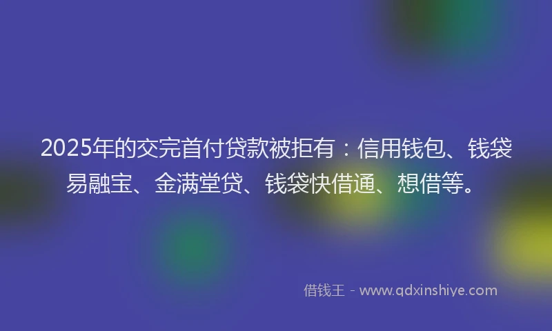 2025年的交完首付贷款被拒有：信用钱包、钱袋易融宝、金满堂贷、钱袋快借通、想借等。