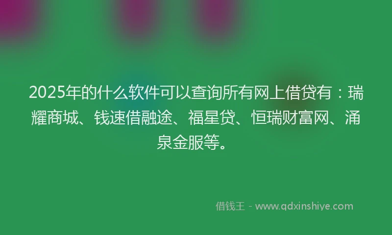 2025年的什么软件可以查询所有网上借贷有：瑞耀商城、钱速借融途、福星贷、恒瑞财富网、涌泉金服等。