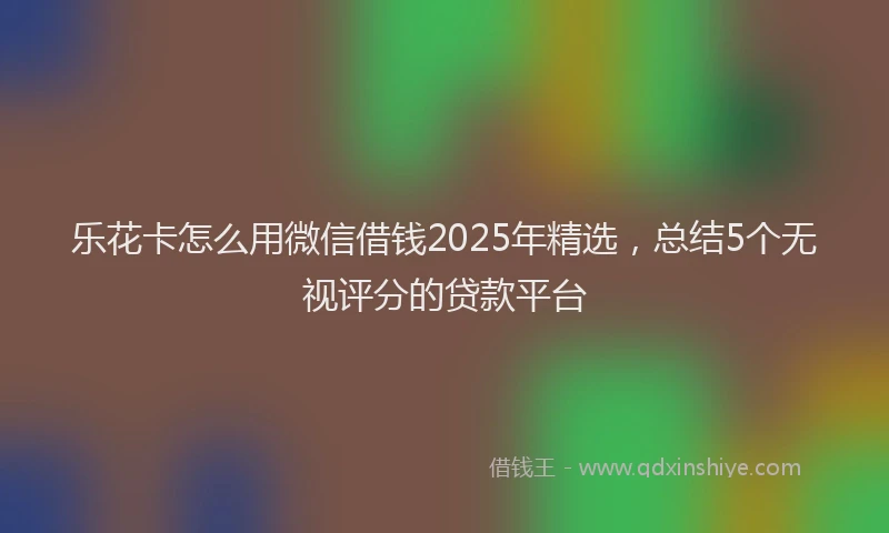 乐花卡怎么用微信借钱2025年精选，总结5个无视评分的贷款平台