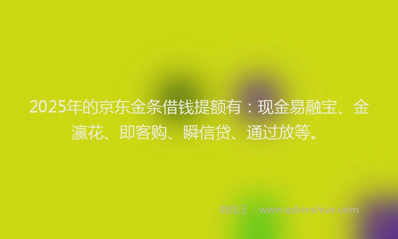 2025年的京东金条借钱提额有:现金易融宝、金瀛花、即客购、瞬信贷、通过放等。