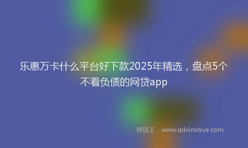 乐惠万卡什么平台好下款2025年精选，盘点5个不看负债的网贷app