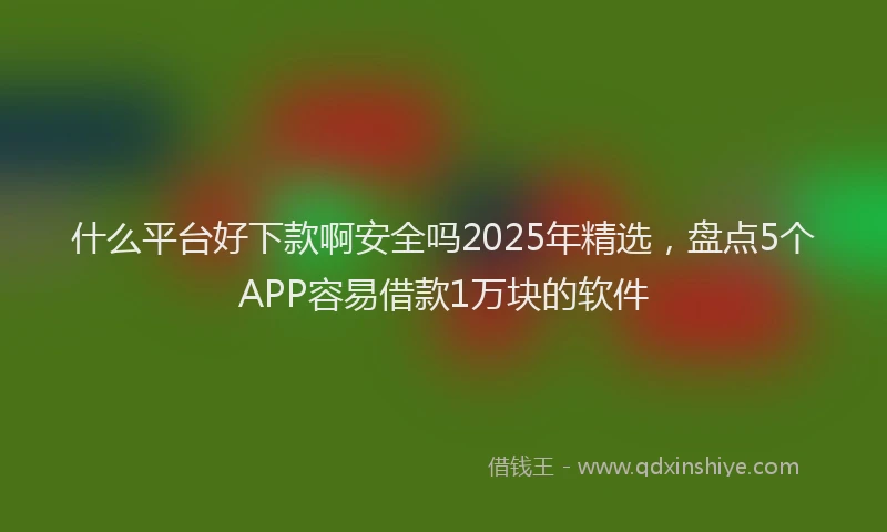 什么平台好下款啊安全吗2025年精选，盘点5个APP容易借款1万块的软件