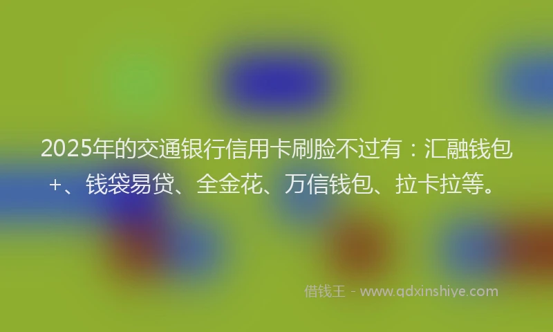 2025年的交通银行信用卡刷脸不过有：汇融钱包+、钱袋易贷、全金花、万信钱包、拉卡拉等。