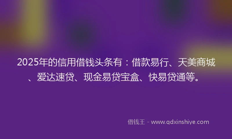 2025年的信用借钱头条有：借款易行、天美商城、爱达速贷、现金易贷宝盒、快易贷通等。