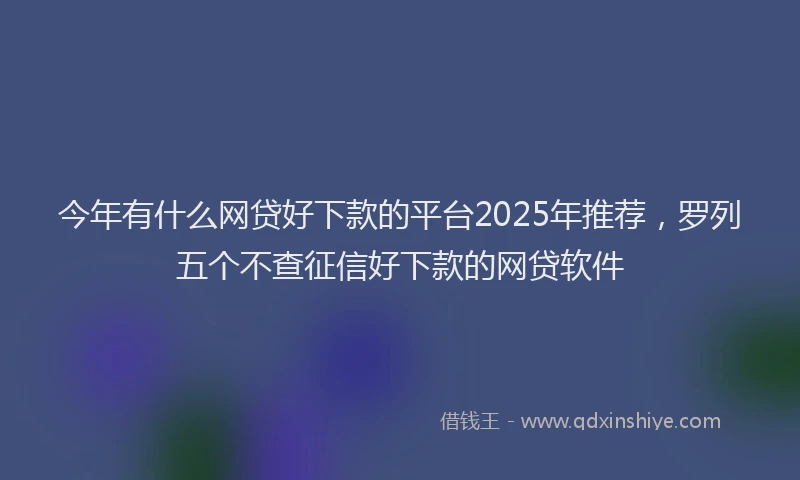 今年有什么网贷好下款的平台2025年推荐，罗列五个不查征信好下款的网贷软件