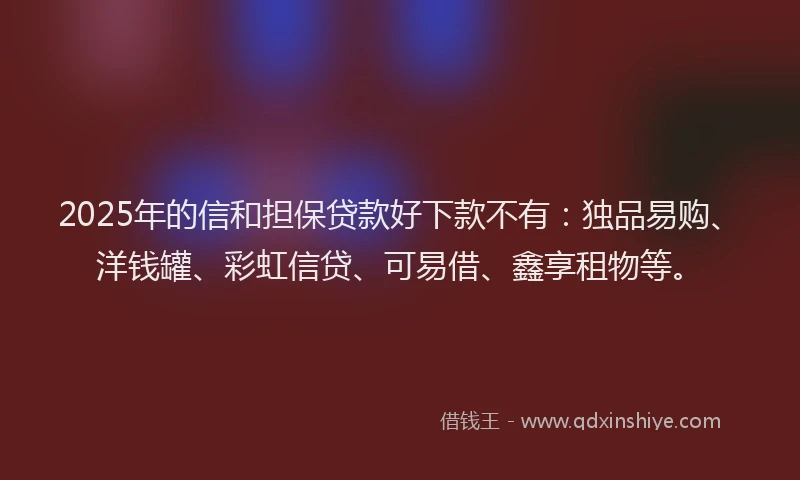 2025年的信和担保贷款好下款不有：独品易购、洋钱罐、彩虹信贷、可易借、鑫享租物等。