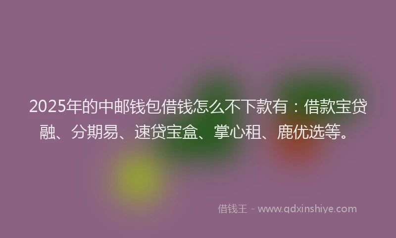 2025年的中邮钱包借钱怎么不下款有：借款宝贷融、分期易、速贷宝盒、掌心租、鹿优选等。