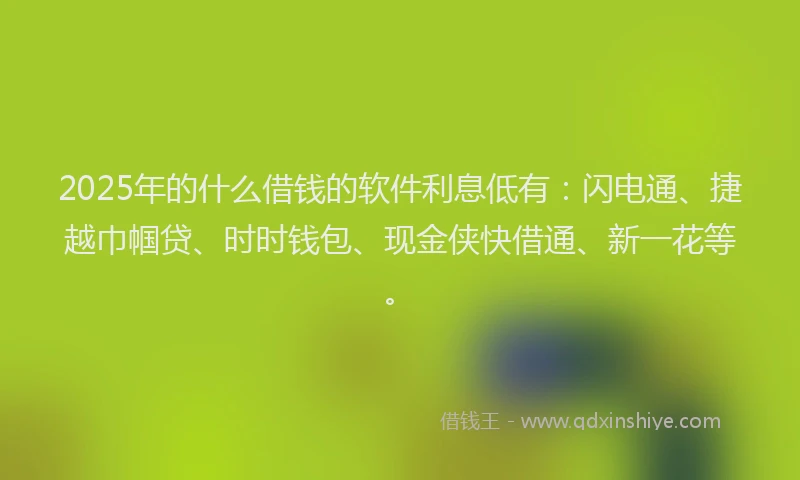 2025年的什么借钱的软件利息低有：闪电通、捷越巾帼贷、时时钱包、现金侠快借通、新一花等。