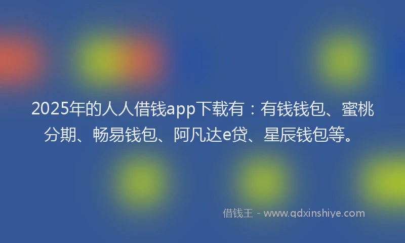2025年的人人借钱app下载有：有钱钱包、蜜桃分期、畅易钱包、阿凡达e贷、星辰钱包等。
