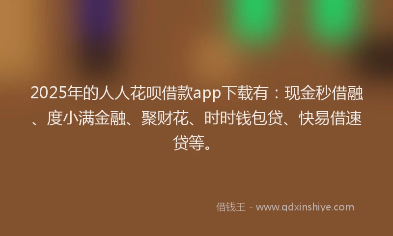 2025年的人人花呗借款app下载有：现金秒借融、度小满金融、聚财花、时时钱包贷、快易借速贷等。