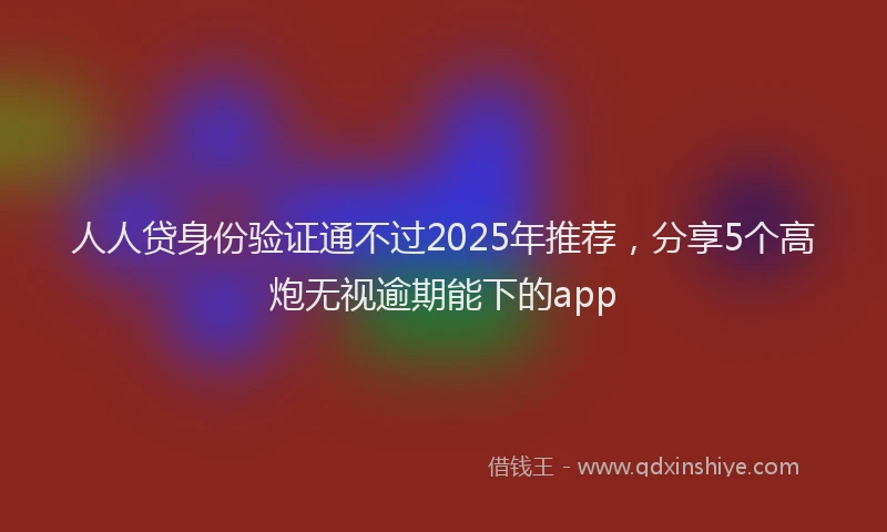 人人贷身份验证通不过2025年推荐，分享5个高炮无视逾期能下的app