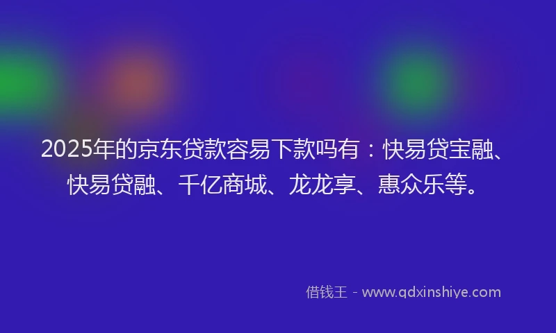 2025年的京东贷款容易下款吗有：快易贷宝融、快易贷融、千亿商城、龙龙享、惠众乐等。