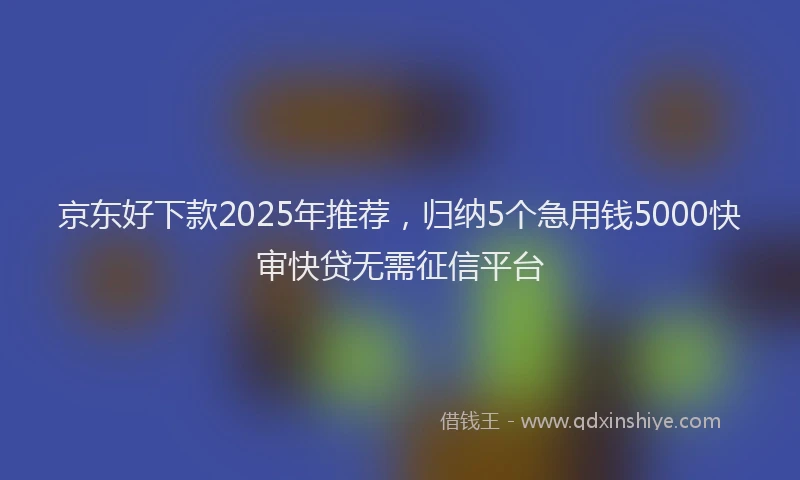 京东好下款2025年推荐，归纳5个急用钱5000快审快贷无需征信平台