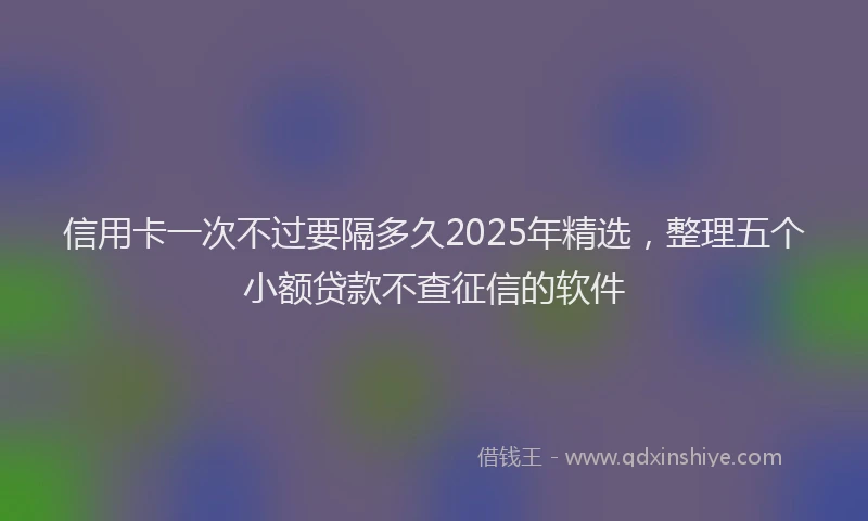 信用卡一次不过要隔多久2025年精选，整理五个小额贷款不查征信的软件