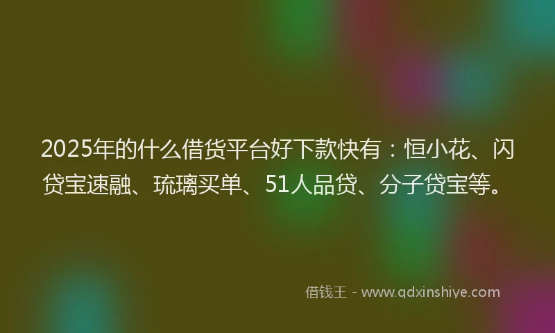 2025年的什么借货平台好下款快有：恒小花、闪贷宝速融、琉璃买单、51人品贷、分子贷宝等。