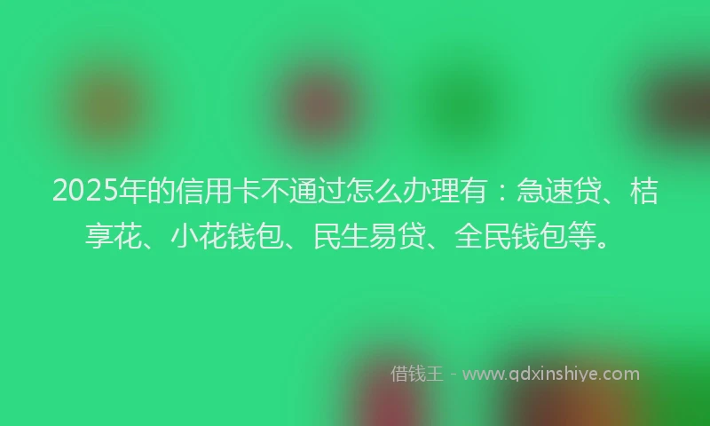 2025年的信用卡不通过怎么办理有：急速贷、桔享花、小花钱包、民生易贷、全民钱包等。