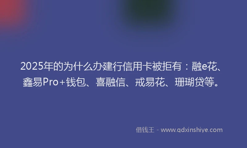 2025年的为什么办建行信用卡被拒有：融e花、鑫易Pro+钱包、喜融信、戒易花、珊瑚贷等。