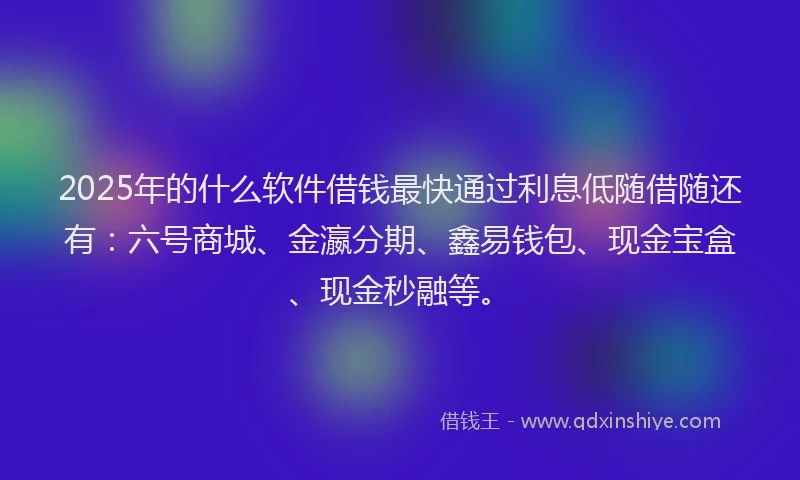 2025年的什么软件借钱最快通过利息低随借随还有：六号商城、金瀛分期、鑫易钱包、现金宝盒、现金秒融等。