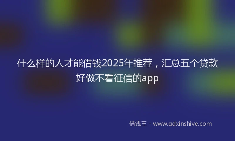 什么样的人才能借钱2025年推荐，汇总五个贷款好做不看征信的app