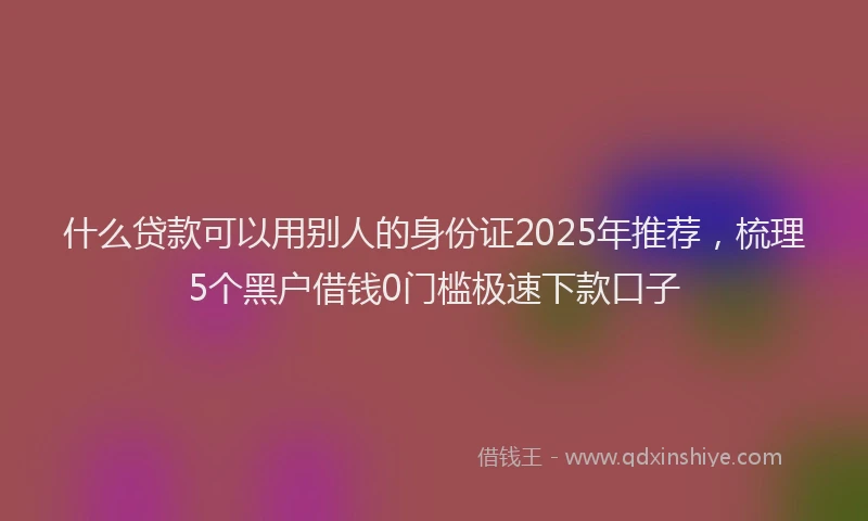 什么贷款可以用别人的身份证2025年推荐，梳理5个黑户借钱0门槛极速下款口子