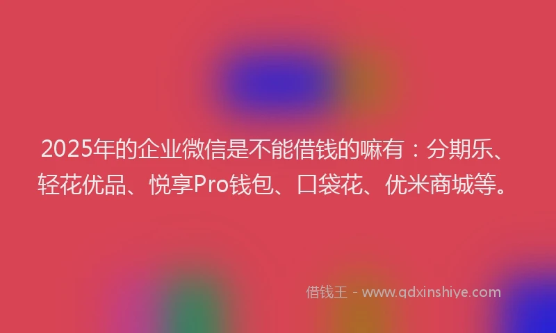 2025年的企业微信是不能借钱的嘛有：分期乐、轻花优品、悦享Pro钱包、口袋花、优米商城等。
