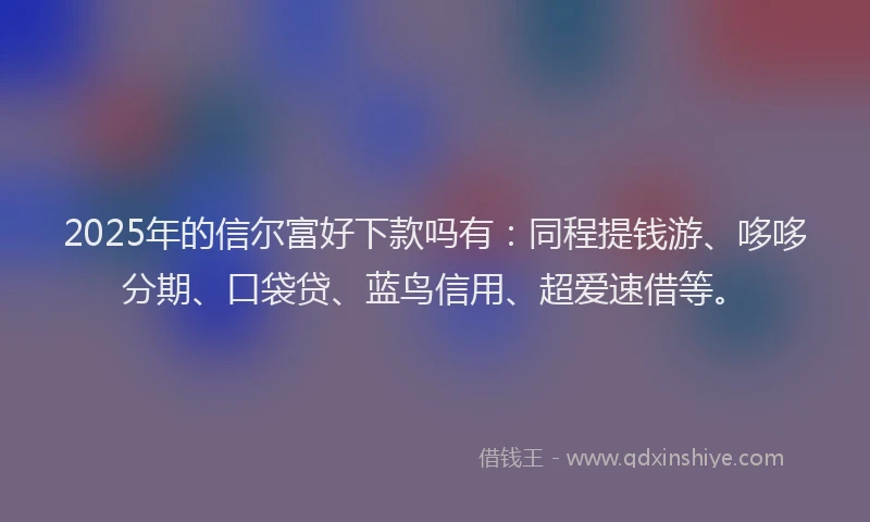 2025年的信尔富好下款吗有：同程提钱游、哆哆分期、口袋贷、蓝鸟信用、超爱速借等。