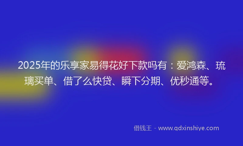 2025年的乐享家易得花好下款吗有：爱鸿森、琉璃买单、借了么快贷、瞬下分期、优秒通等。