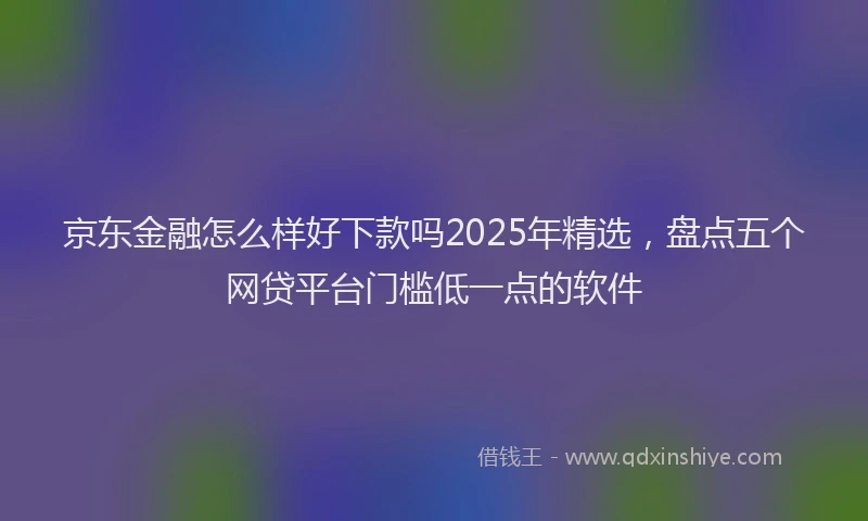 京东金融怎么样好下款吗2025年精选,盘点五个网贷平台门槛低一点的软件